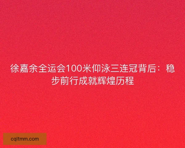 徐嘉余全运会100米仰泳三连冠背后：稳步前行成就辉煌历程