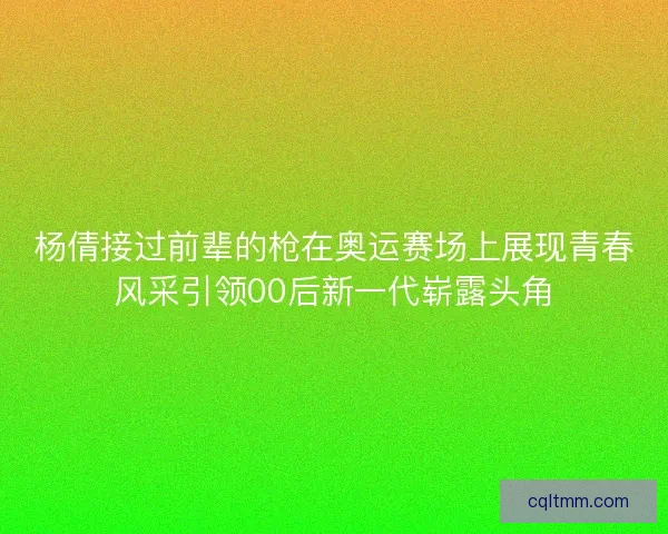 杨倩接过前辈的枪在奥运赛场上展现青春风采引领00后新一代崭露头角