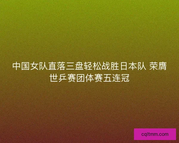中国女队直落三盘轻松战胜日本队 荣膺世乒赛团体赛五连冠