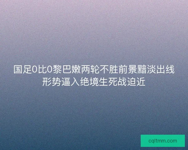 国足0比0黎巴嫩两轮不胜前景黯淡出线形势逼入绝境生死战迫近