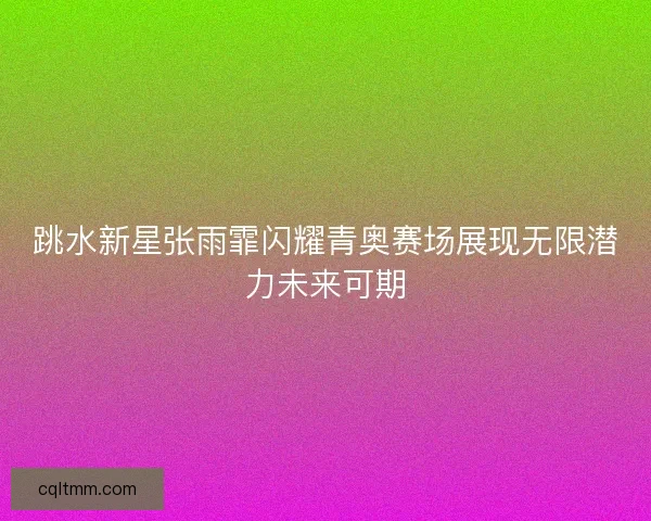 跳水新星张雨霏闪耀青奥赛场展现无限潜力未来可期