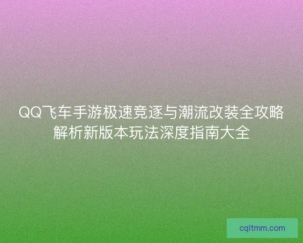 QQ飞车手游极速竞逐与潮流改装全攻略解析新版本玩法深度指南大全