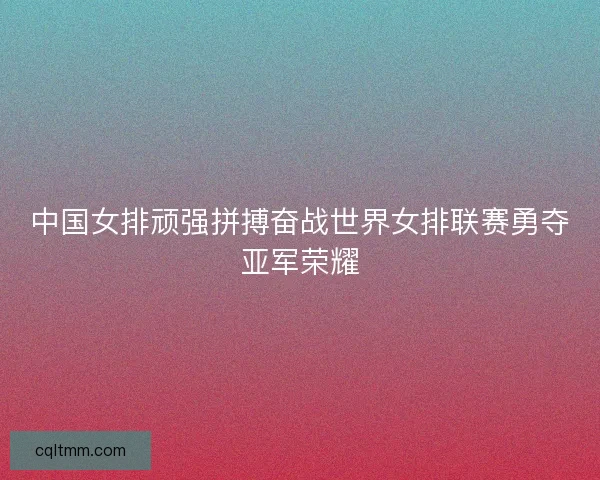 中国女排顽强拼搏奋战世界女排联赛勇夺亚军荣耀