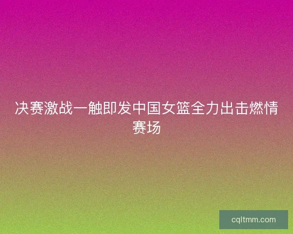决赛激战一触即发中国女篮全力出击燃情赛场