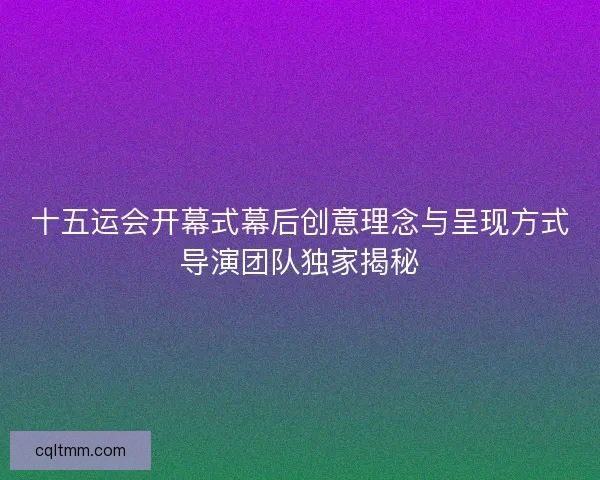 十五运会开幕式幕后创意理念与呈现方式导演团队独家揭秘