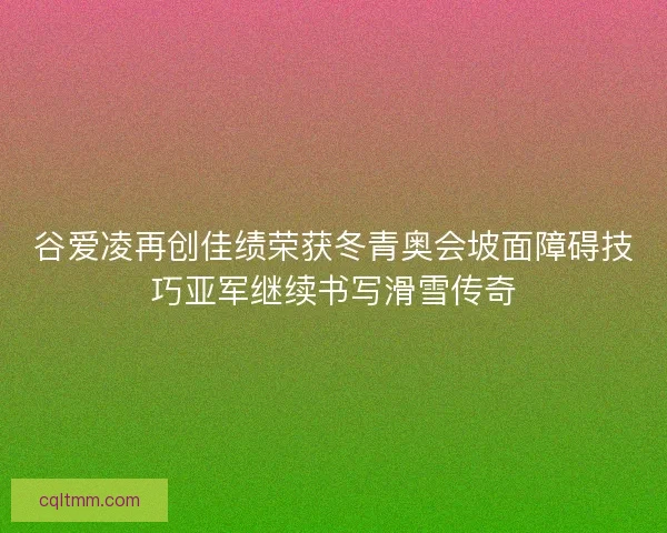 谷爱凌再创佳绩荣获冬青奥会坡面障碍技巧亚军继续书写滑雪传奇