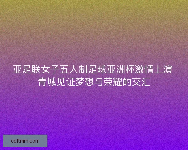 亚足联女子五人制足球亚洲杯激情上演 青城见证梦想与荣耀的交汇 亚足联女子五人制足球亚洲杯激情上演 青城见证梦想与荣耀的交汇