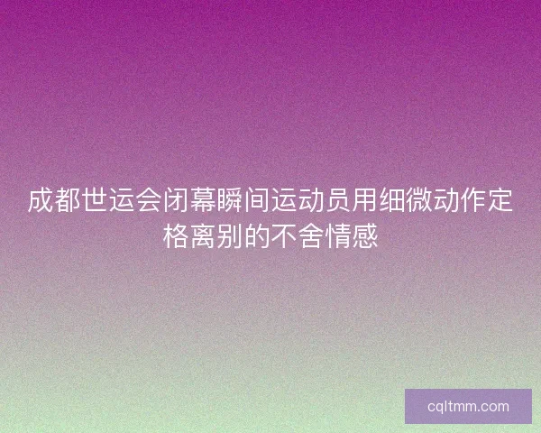 成都世运会闭幕瞬间运动员用细微动作定格离别的不舍情感