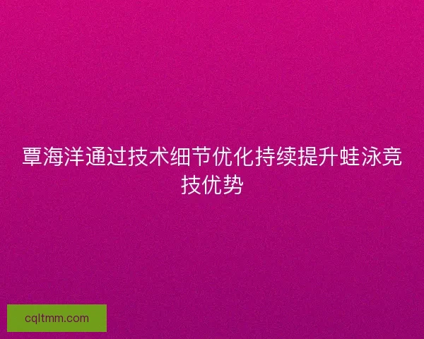 覃海洋通过技术细节优化持续提升蛙泳竞技优势