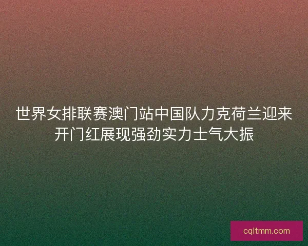 世界女排联赛澳门站中国队力克荷兰迎来开门红展现强劲实力士气大振