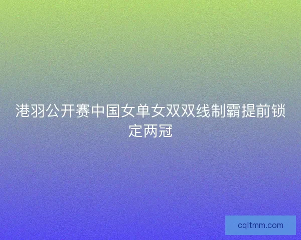 港羽公开赛中国女单女双双线制霸提前锁定两冠 港羽公开赛中国女单女双双线制霸提前锁定两冠